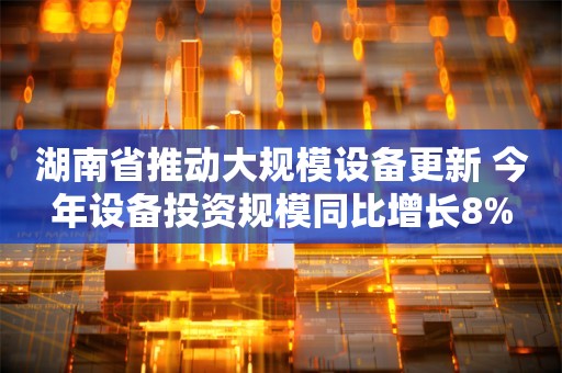 湖南省推动大规模设备更新 今年设备投资规模同比增长8%