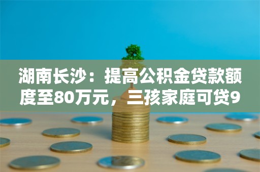 湖南长沙：提高公积金贷款额度至80万元，三孩家庭可贷90万元