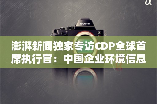 澎湃新闻独家专访CDP全球首席执行官：中国企业环境信息披露的崛起与机遇