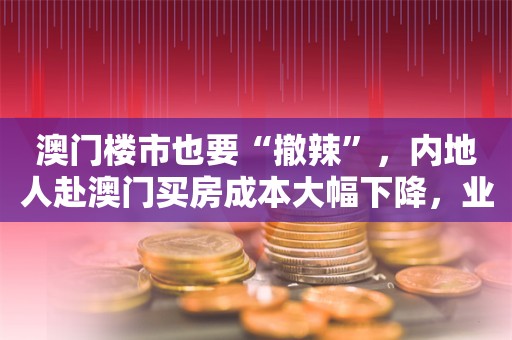 澳门楼市也要“撤辣”，内地人赴澳门买房成本大幅下降，业内认为“政策效果可能比香港弱”