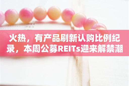 火热，有产品刷新认购比例纪录，本周公募REITs迎来解禁潮