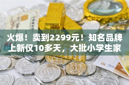 火爆！卖到2299元！知名品牌上新仅10多天，大批小学生家长被娃缠着买它：感觉被“绑架”了，又贵又占时间