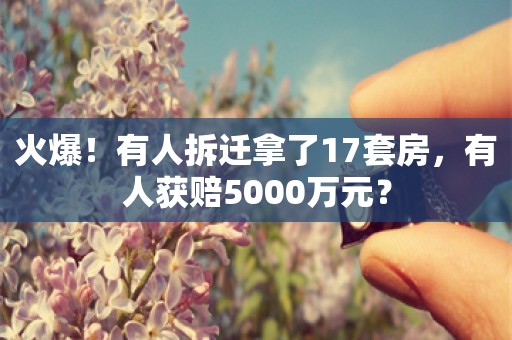 火爆！有人拆迁拿了17套房，有人获赔5000万元？