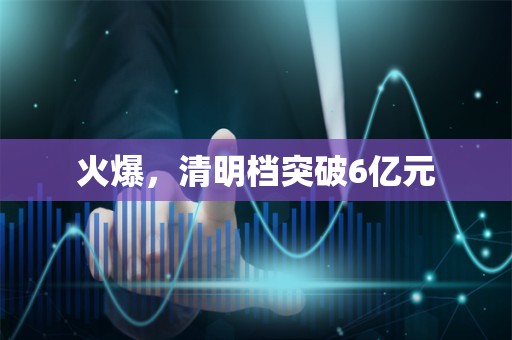 火爆，清明档突破6亿元