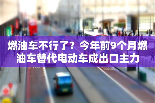 燃油车不行了？今年前9个月燃油车替代电动车成出口主力