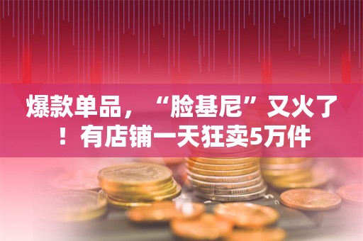 爆款单品，“脸基尼”又火了！有店铺一天狂卖5万件