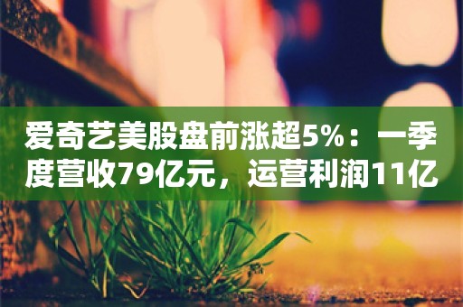 爱奇艺美股盘前涨超5%：一季度营收79亿元，运营利润11亿元创新高