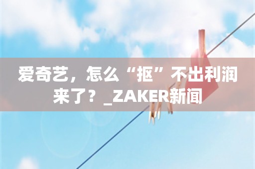 爱奇艺，怎么“抠”不出利润来了？_ZAKER新闻