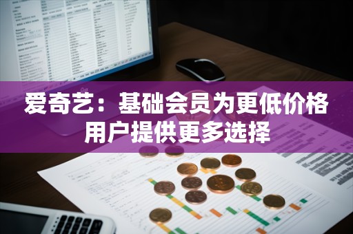 爱奇艺：基础会员为更低价格用户提供更多选择