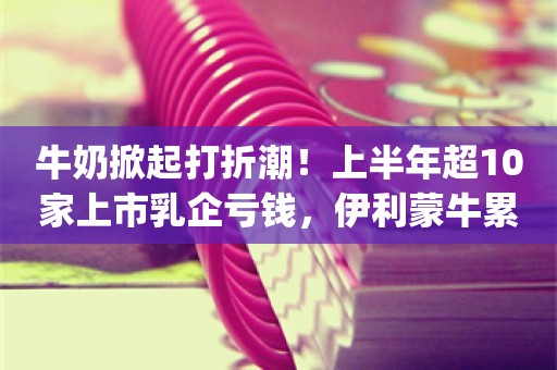 牛奶掀起打折潮！上半年超10家上市乳企亏钱，伊利蒙牛累计收入超千亿_ZAKER新闻