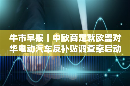 牛市早报｜中欧商定就欧盟对华电动汽车反补贴调查案启动磋商