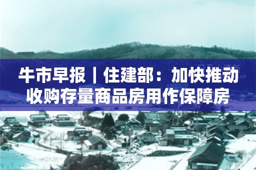 牛市早报｜住建部：加快推动收购存量商品房用作保障房