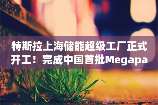 特斯拉上海储能超级工厂正式开工！完成中国首批Megapack签约