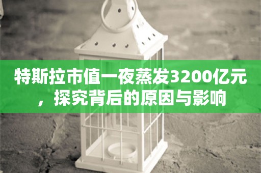 特斯拉市值一夜蒸发3200亿元，探究背后的原因与影响