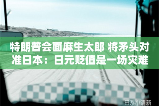 特朗普会面麻生太郎 将矛头对准日本：日元贬值是一场灾难