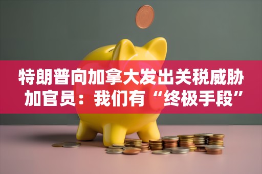 特朗普向加拿大发出关税威胁 加官员：我们有“终极手段”