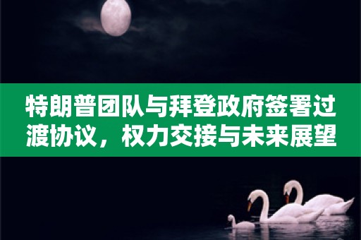 特朗普团队与拜登政府签署过渡协议，权力交接与未来展望