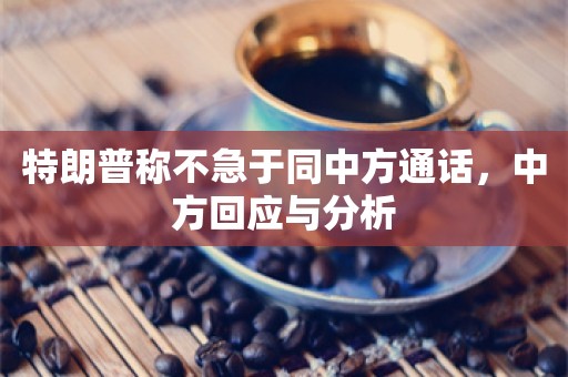 特朗普称不急于同中方通话，中方回应与分析