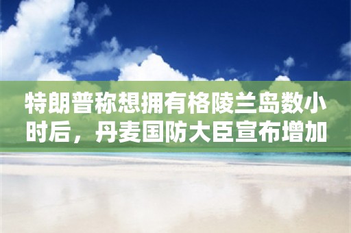 特朗普称想拥有格陵兰岛数小时后，丹麦国防大臣宣布增加对该岛国防开支：这是“命运的讽刺”