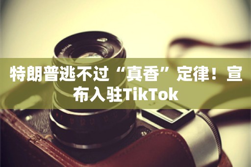 特朗普逃不过“真香”定律！宣布入驻TikTok