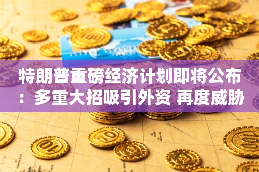 特朗普重磅经济计划即将公布：多重大招吸引外资 再度威胁提高关税