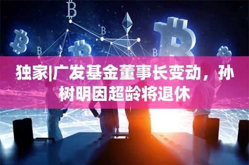 独家|广发基金董事长变动，孙树明因超龄将退休