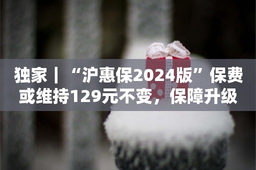 独家｜“沪惠保2024版”保费或维持129元不变，保障升级