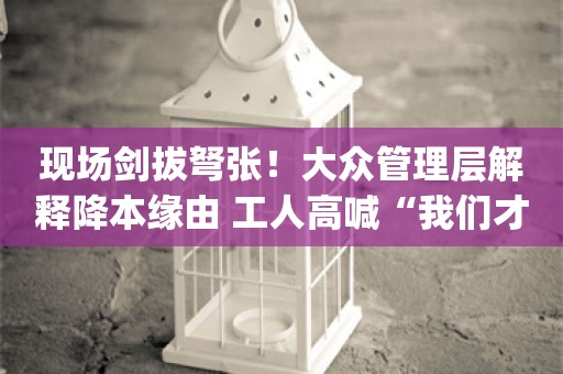 现场剑拔弩张！大众管理层解释降本缘由 工人高喊“我们才是大众”_ZAKER新闻