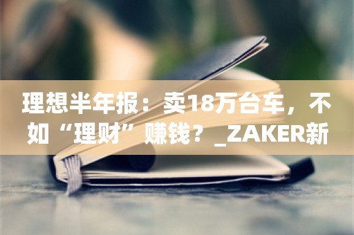 理想半年报：卖18万台车，不如“理财”赚钱？_ZAKER新闻