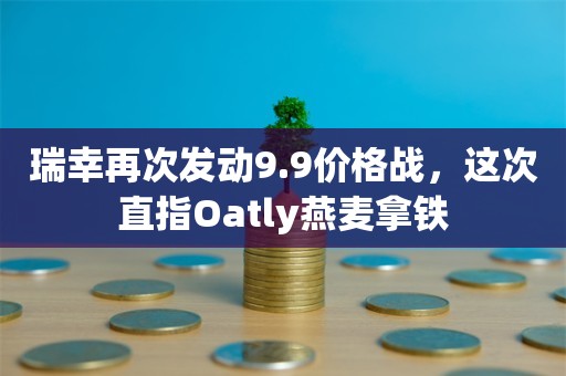 瑞幸再次发动9.9价格战，这次直指Oatly燕麦拿铁