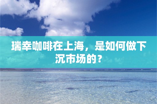 瑞幸咖啡在上海，是如何做下沉市场的？