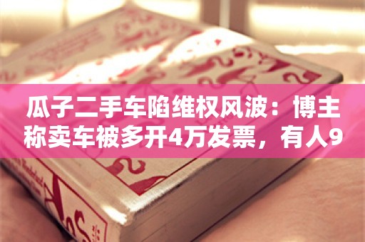 瓜子二手车陷维权风波：博主称卖车被多开4万发票，有人9.9万买到“报废车”