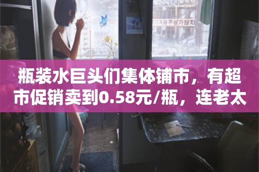 瓶装水巨头们集体铺市，有超市促销卖到0.58元/瓶，连老太太都在疯抢