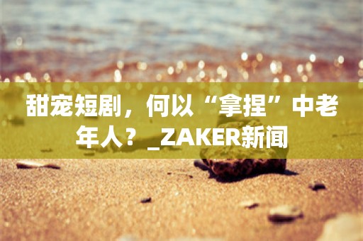 甜宠短剧，何以“拿捏”中老年人？_ZAKER新闻