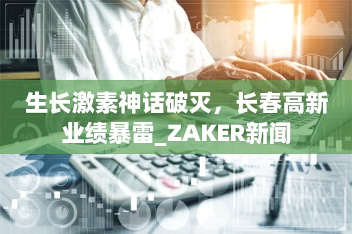 生长激素神话破灭，长春高新业绩暴雷_ZAKER新闻