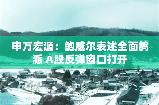 申万宏源：鲍威尔表述全面鸽派 A股反弹窗口打开