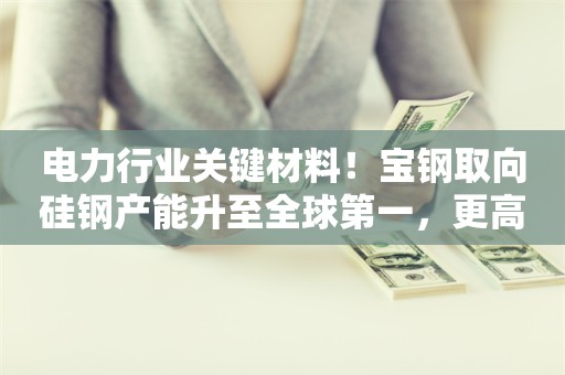 电力行业关键材料！宝钢取向硅钢产能升至全球第一，更高端产品同步布局