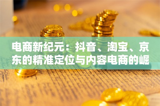 电商新纪元：抖音、淘宝、京东的精准定位与内容电商的崛起，“卷低价”不再是唯一出路