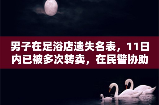 男子在足浴店遗失名表，11日内已被多次转卖，在民警协助下找回