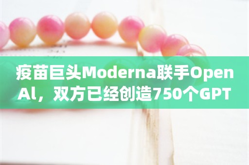 疫苗巨头Moderna联手OpenAl，双方已经创造750个GPTs