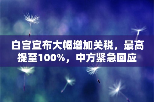 白宫宣布大幅增加关税，最高提至100%，中方紧急回应