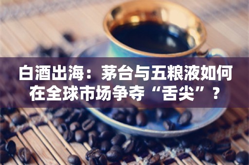 白酒出海：茅台与五粮液如何在全球市场争夺“舌尖”？