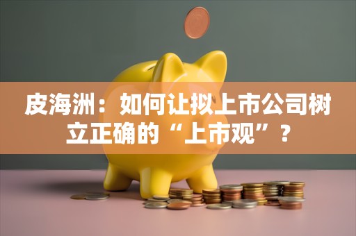 皮海洲：如何让拟上市公司树立正确的“上市观”？