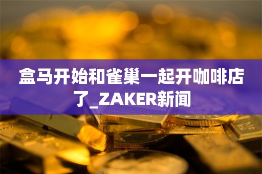 盒马开始和雀巢一起开咖啡店了_ZAKER新闻