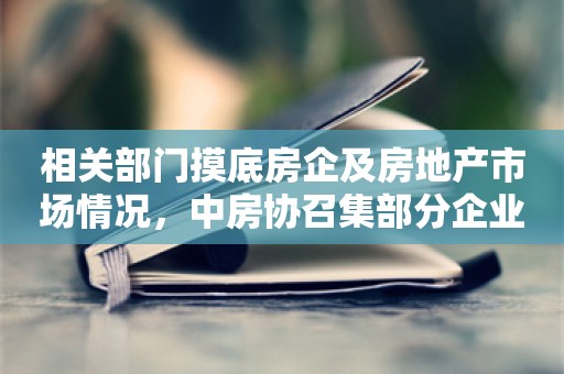 相关部门摸底房企及房地产市场情况，中房协召集部分企业座谈