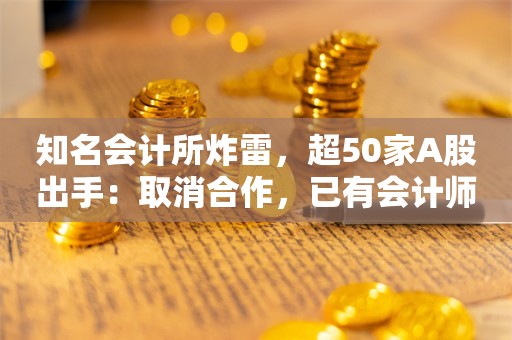 知名会计所炸雷，超50家A股出手：取消合作，已有会计师跳槽