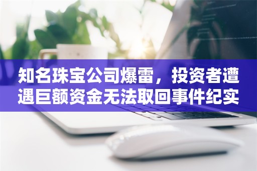 知名珠宝公司爆雷，投资者遭遇巨额资金无法取回事件纪实