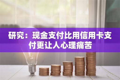 研究：现金支付比用信用卡支付更让人心理痛苦