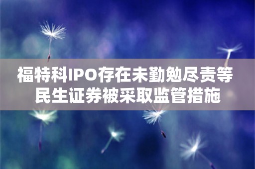 福特科IPO存在未勤勉尽责等 民生证券被采取监管措施