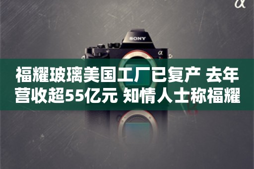 福耀玻璃美国工厂已复产 去年营收超55亿元 知情人士称福耀只是被调查对象之一